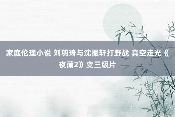 家庭伦理小说 刘羽琦与沈振轩打野战 真空走光《夜蒲2》变三级片