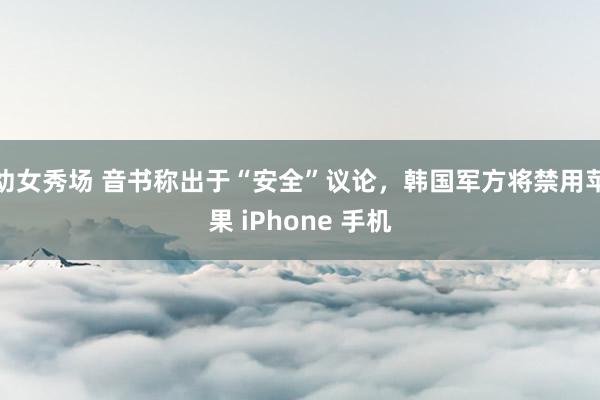幼女秀场 音书称出于“安全”议论，韩国军方将禁用苹果 iPhone 手机