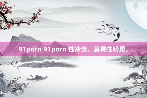 91porn 91porn 性冷淡,莫得性盼愿。