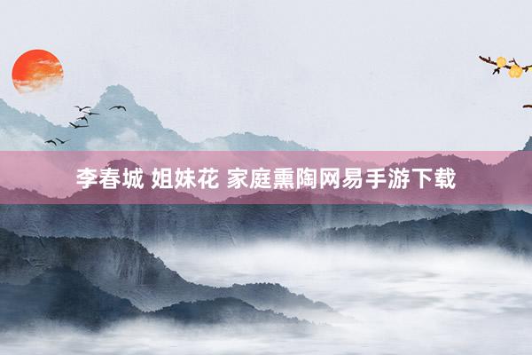 李春城 姐妹花 家庭熏陶网易手游下载