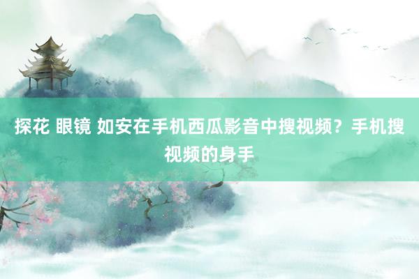 探花 眼镜 如安在手机西瓜影音中搜视频？手机搜视频的身手