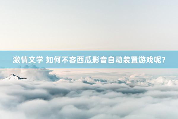 激情文学 如何不容西瓜影音自动装置游戏呢？