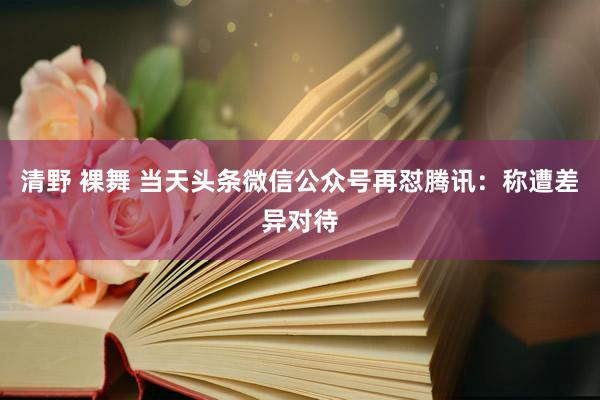 清野 裸舞 当天头条微信公众号再怼腾讯：称遭差异对待