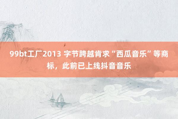99bt工厂2013 字节跨越肯求“西瓜音乐”等商标，此前已上线抖音音乐