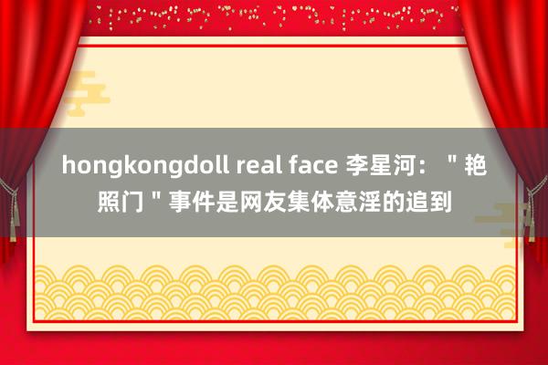 hongkongdoll real face 李星河：＂艳照门＂事件是网友集体意淫的追到