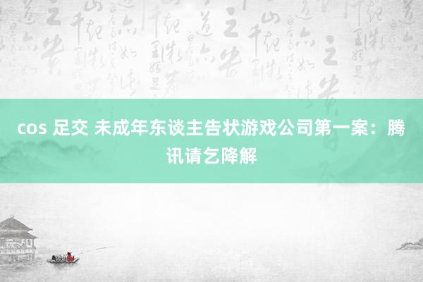 cos 足交 未成年东谈主告状游戏公司第一案：腾讯请乞降解