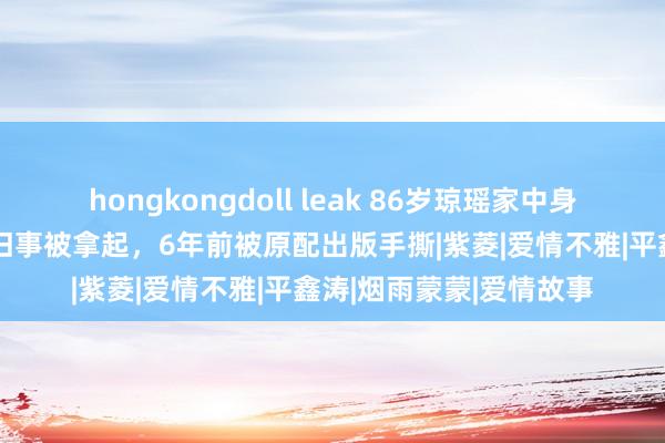 hongkongdoll leak 86岁琼瑶家中身一火！“三东谈主行”旧事被拿起，6年前被原配出版手撕|紫菱|爱情不雅|平鑫涛|烟雨蒙蒙|爱情故事