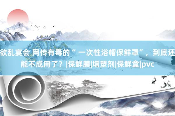 欲乱宴会 网传有毒的“ 一次性浴帽保鲜罩”，到底还能不成用了？|保鲜膜|增塑剂|保鲜盒|pvc
