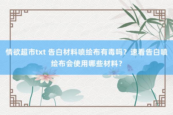 情欲超市txt 告白材料喷绘布有毒吗？速看告白喷绘布会使用哪些材料？