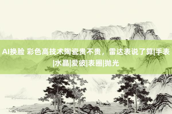 AI换脸 彩色高技术陶瓷贵不贵，雷达表说了算|手表|水晶|爱彼|表圈|抛光
