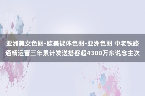 亚洲美女色图-欧美裸体色图-亚洲色图 中老铁路通畅运营三年累计发送搭客超4300万东说念主次