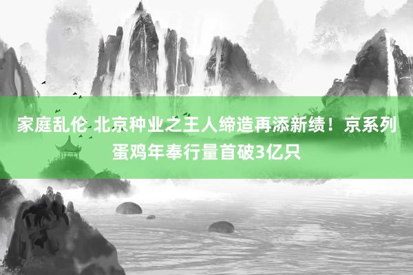 家庭乱伦 北京种业之王人缔造再添新绩！京系列蛋鸡年奉行量首破3亿只