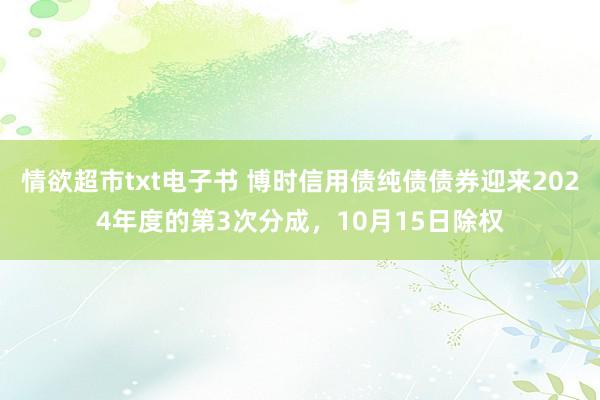 情欲超市txt电子书 博时信用债纯债债券迎来2024年度的第3次分成，10月15日除权