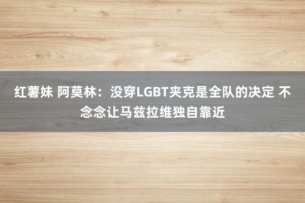 红薯妹 阿莫林：没穿LGBT夹克是全队的决定 不念念让马兹拉维独自靠近