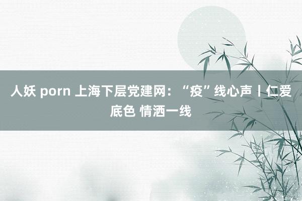 人妖 porn 上海下层党建网：“疫”线心声丨仁爱底色 情洒一线