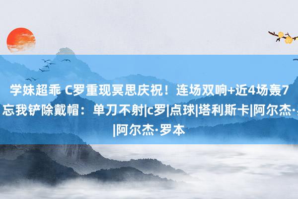 学妹超乖 C罗重现冥思庆祝！连场双响+近4场轰7球，忘我铲除戴帽：单刀不射|c罗|点球|塔利斯卡|阿尔杰·罗本
