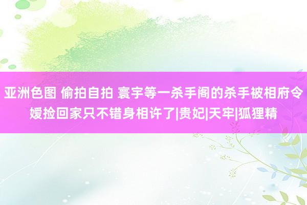 亚洲色图 偷拍自拍 寰宇等一杀手阁的杀手被相府令嫒捡回家只不错身相许了|贵妃|天牢|狐狸精