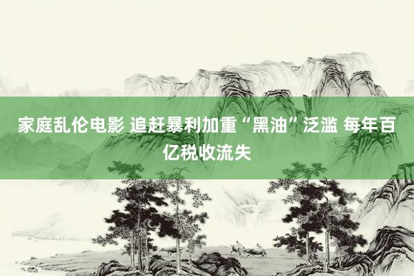家庭乱伦电影 追赶暴利加重“黑油”泛滥 每年百亿税收流失