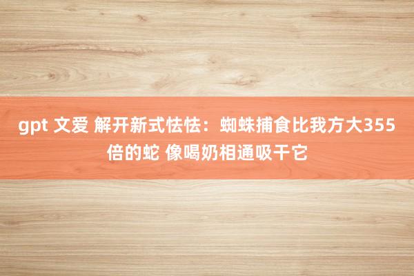gpt 文爱 解开新式怯怯：蜘蛛捕食比我方大355倍的蛇 像喝奶相通吸干它