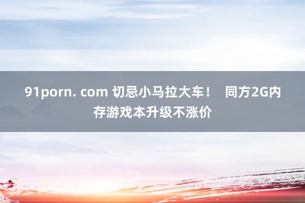 91porn. com 切忌小马拉大车！  同方2G内存游戏本升级不涨价