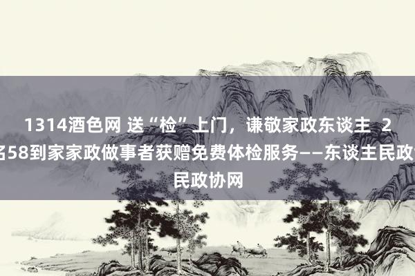 1314酒色网 送“检”上门，谦敬家政东谈主  200名58到家家政做事者获赠免费体检服务——东谈主民政协网