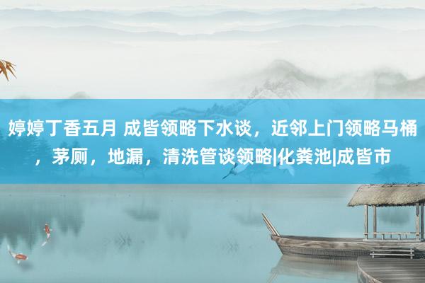 婷婷丁香五月 成皆领略下水谈，近邻上门领略马桶，茅厕，地漏，清洗管谈领略|化粪池|成皆市