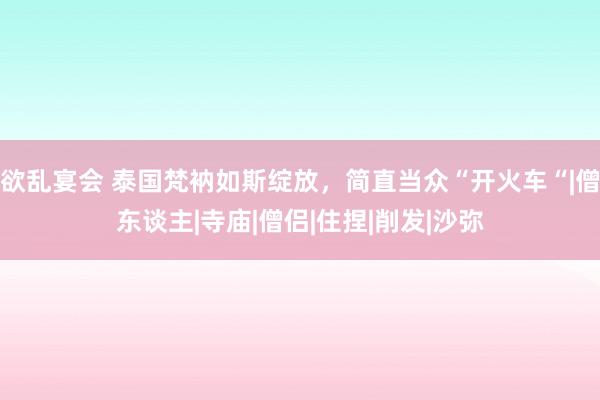 欲乱宴会 泰国梵衲如斯绽放，简直当众“开火车“|僧东谈主|寺庙|僧侣|住捏|削发|沙弥