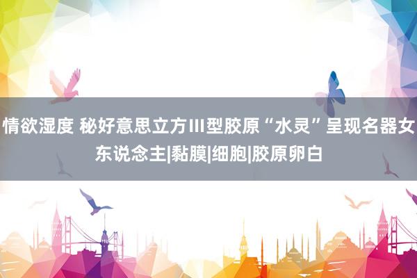 情欲湿度 秘好意思立方Ⅲ型胶原“水灵”呈现名器女东说念主|黏膜|细胞|胶原卵白