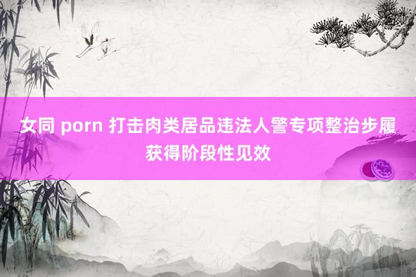 女同 porn 打击肉类居品违法人警专项整治步履获得阶段性见效