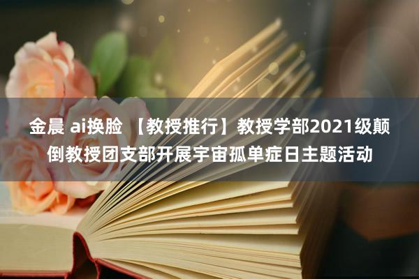 金晨 ai换脸 【教授推行】教授学部2021级颠倒教授团支部开展宇宙孤单症日主题活动
