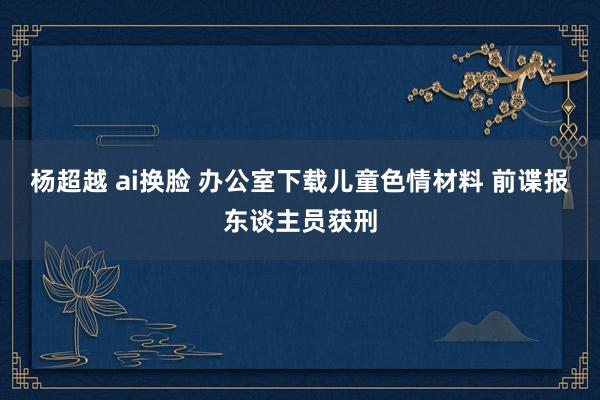 杨超越 ai换脸 办公室下载儿童色情材料 前谍报东谈主员获刑