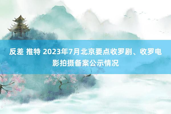 反差 推特 2023年7月北京要点收罗剧、收罗电影拍摄备案公示情况