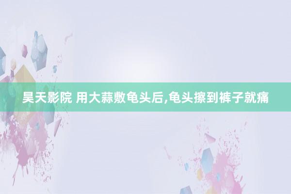 昊天影院 用大蒜敷龟头后，龟头擦到裤子就痛