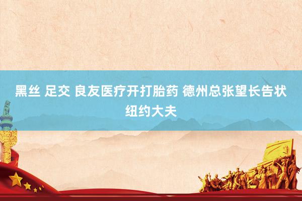 黑丝 足交 良友医疗开打胎药 德州总张望长告状纽约大夫