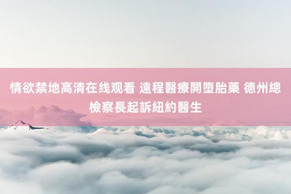 情欲禁地高清在线观看 遠程醫療開墮胎藥 德州總檢察長起訴紐約醫生
