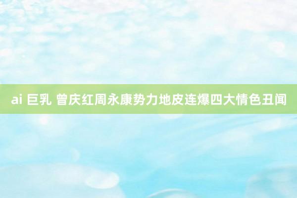 ai 巨乳 曾庆红周永康势力地皮连爆四大情色丑闻