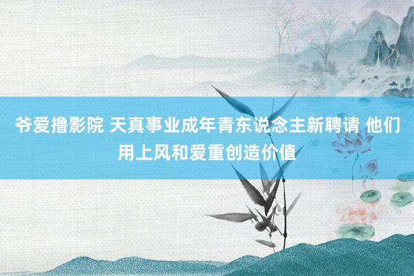 爷爱撸影院 天真事业成年青东说念主新聘请 他们用上风和爱重创造价值