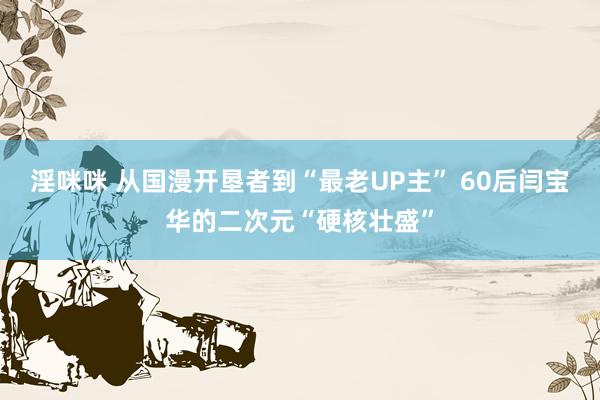 淫咪咪 从国漫开垦者到“最老UP主” 60后闫宝华的二次元“硬核壮盛”