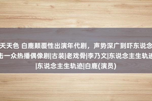 天天色 白鹿颠覆性出演年代剧，声势深广到吓东说念主，降维打击一众热播偶像剧|古装|老戏骨|李乃文|东说念主生轨迹|白鹿(演员)