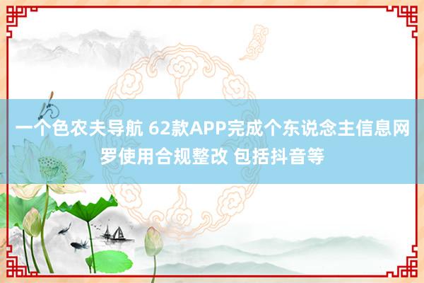 一个色农夫导航 62款APP完成个东说念主信息网罗使用合规整改 包括抖音等
