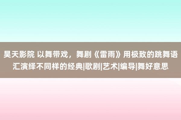 昊天影院 以舞带戏，舞剧《雷雨》用极致的跳舞语汇演绎不同样的经典|歌剧|艺术|编导|舞好意思