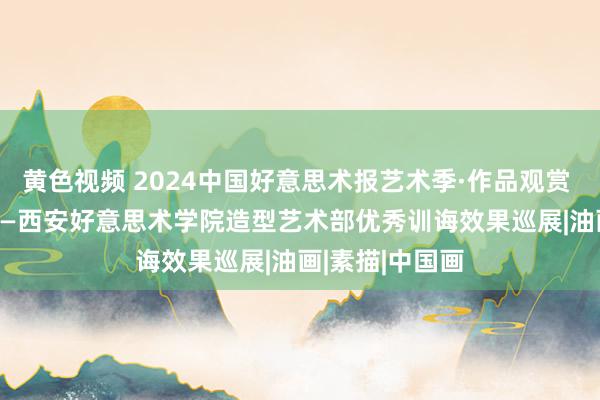 黄色视频 2024中国好意思术报艺术季·作品观赏 | 博不雅约取——西安好意思术学院造型艺术部优秀训诲效果巡展|油画|素描|中国画