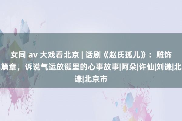 女同 av 大戏看北京 | 话剧《赵氏孤儿》：雕饰经典篇章，诉说气运放诞里的心事故事|阿朵|许仙|刘谦|北京市