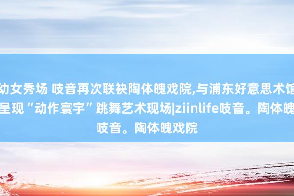幼女秀场 吱音再次联袂陶体魄戏院，与浦东好意思术馆共创呈现“动作寰宇”跳舞艺术现场|ziinlife吱音。陶体魄戏院