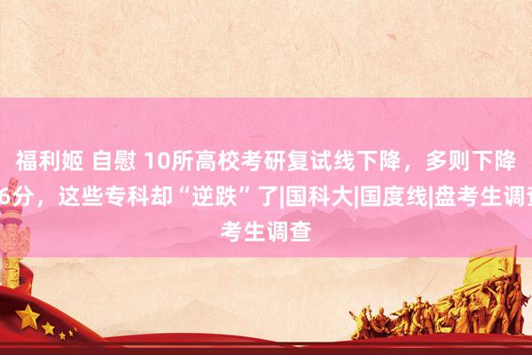 福利姬 自慰 10所高校考研复试线下降，多则下降56分，这些专科却“逆跌”了|国科大|国度线|盘考生调查