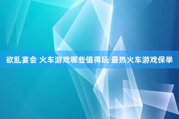 欲乱宴会 火车游戏哪些值得玩 最热火车游戏保举