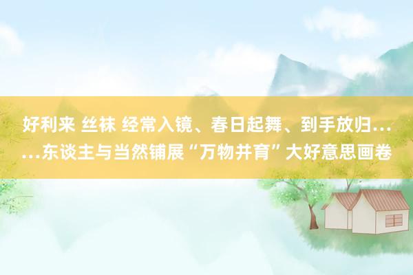 好利来 丝袜 经常入镜、春日起舞、到手放归……东谈主与当然铺展“万物并育”大好意思画卷