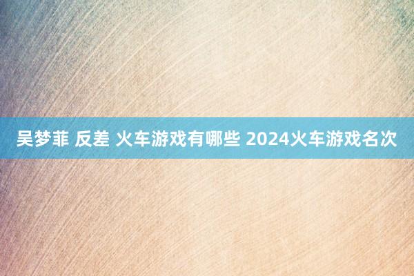 吴梦菲 反差 火车游戏有哪些 2024火车游戏名次