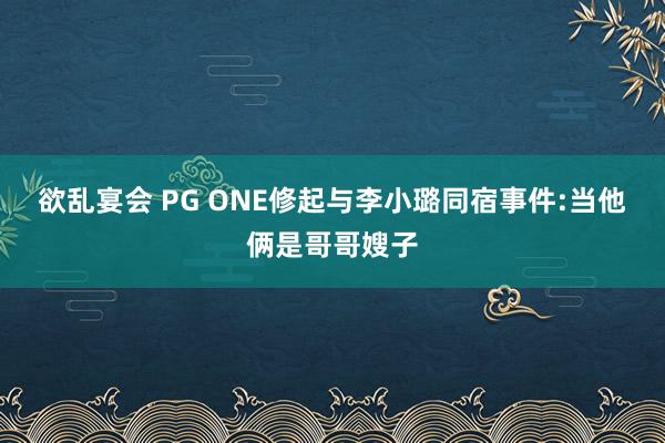 欲乱宴会 PG ONE修起与李小璐同宿事件:当他俩是哥哥嫂子