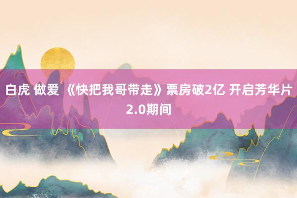 白虎 做爱 《快把我哥带走》票房破2亿 开启芳华片2.0期间